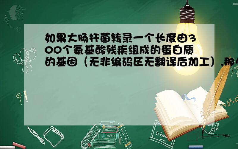 如果大肠杆菌转录一个长度由300个氨基酸残疾组成的蛋白质的基因（无非编码区无翻译后加工）,那么转录一次至少需要消耗的ATP数：A.300 B.900 C.1200D.1800求详解.