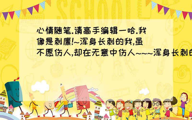 心情随笔.请高手编辑一哈.我像是刺猬!~浑身长刺的我,虽不愿伤人,却在无意中伤人~~~浑身长刺的我,虽自我保护,却仍会受伤~~~浑身长刺的我,只想高呼,我本善良~~~多少次问自己,我有怨吗?我有