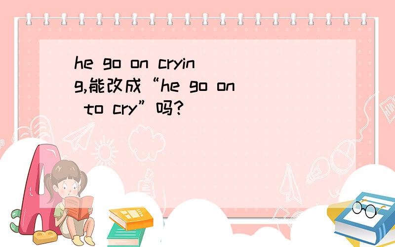 he go on crying,能改成“he go on to cry”吗?