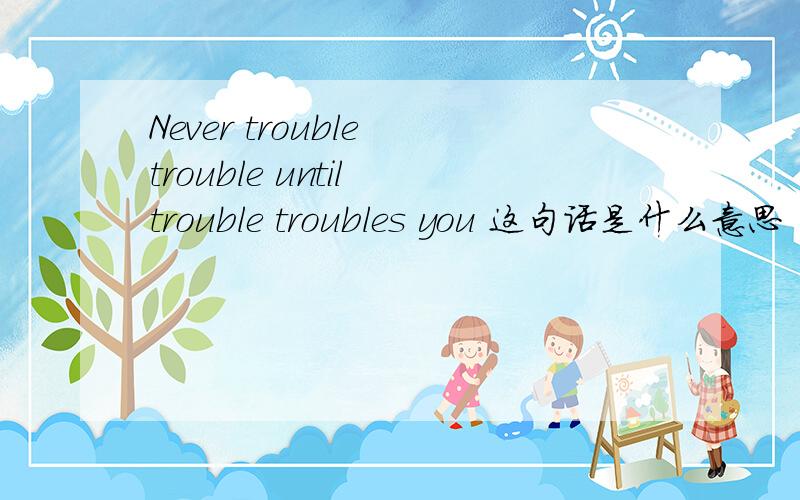 Never trouble trouble until trouble troubles you 这句话是什么意思