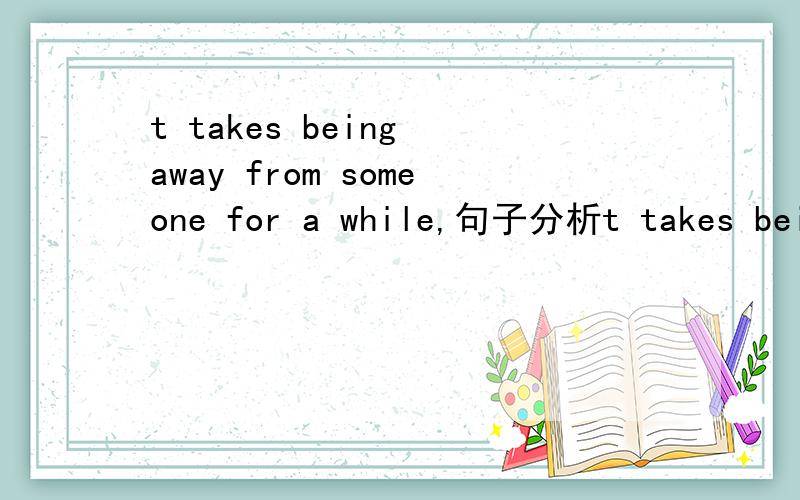 t takes being away from someone for a while,句子分析t takes being away from someone for a while,to realize how much you really need them in your life句子中 being away from someone for a while是什么语法成分?