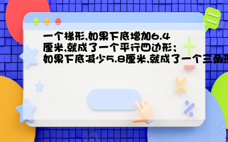 一个梯形,如果下底增加6.4厘米,就成了一个平行四边形；如果下底减少5.8厘米,就成了一个三角形.这时面