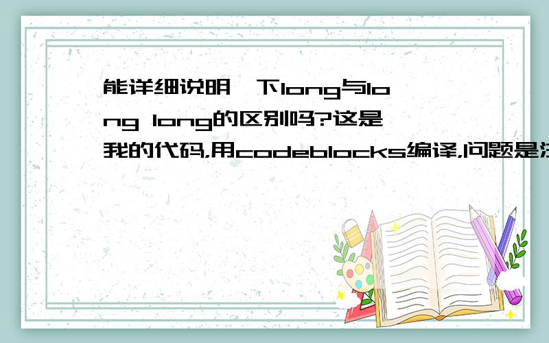 能详细说明一下long与long long的区别吗?这是我的代码，用codeblocks编译，问题是注释：#include int main(){long n=0;long s=0;/*为什么此处改为long long 的话，输入n=3,为什么得出的结果中count的值是0 */long