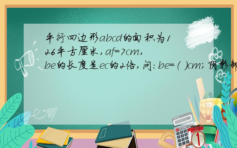 平行四边形abcd的面积为126平方厘米,af=7cm,be的长度是ec的2倍,问：be=（ ）cm；阴影部分的面积是（）平厘米；阴影部分的面积是空白部分面积的（ ）倍?（如图)