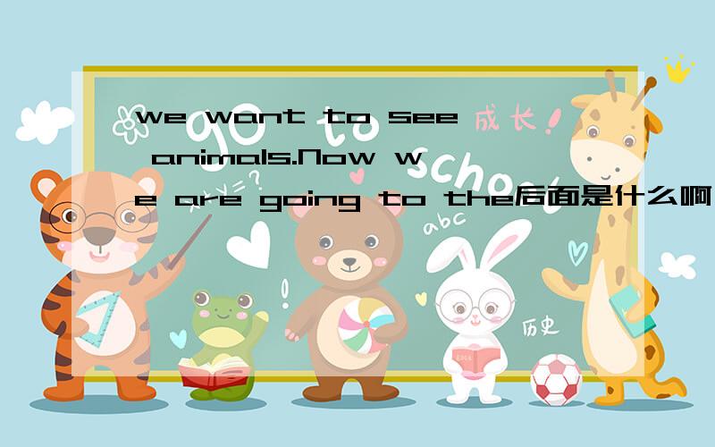 we want to see animals.Now we are going to the后面是什么啊 不必了 你们回答好我都搞定了