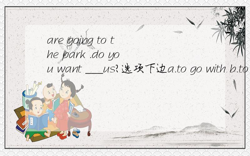 are going to the park .do you want ___us?选项下边a.to go with b.to go together c.go with d.go togethertom is upstairs and he___ a bath now?a.have b.has c.is having d.is hasingwhere are you going?i am going to___a.the butcher's b.the butcher c.but