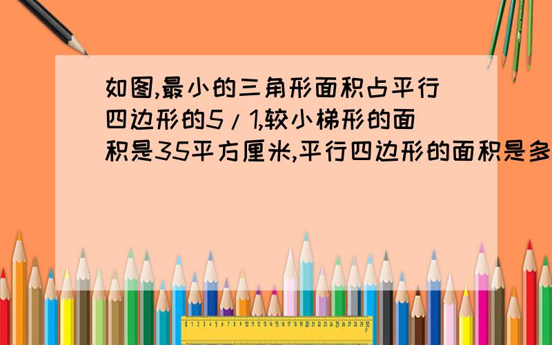 如图,最小的三角形面积占平行四边形的5/1,较小梯形的面积是35平方厘米,平行四边形的面积是多少平方厘米大概是这样