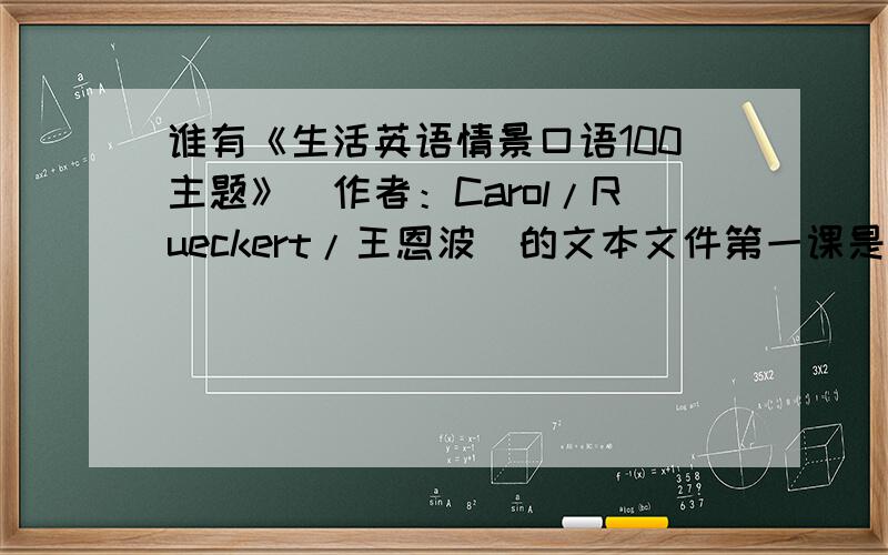 谁有《生活英语情景口语100主题》（作者：Carol/Rueckert/王恩波）的文本文件第一课是 stages of life 版本的注意：我要的是文本文件.有的话，通过百度 Hi 传给我就行，