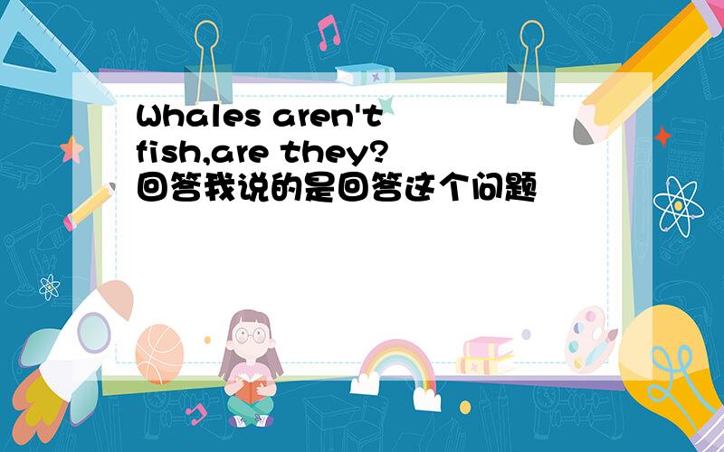 Whales aren't fish,are they?回答我说的是回答这个问题