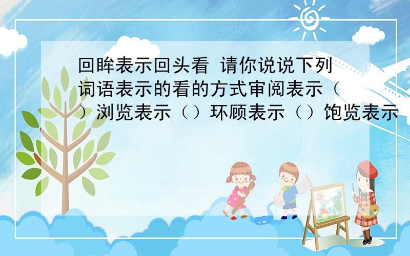 回眸表示回头看 请你说说下列词语表示的看的方式审阅表示（）浏览表示（）环顾表示（）饱览表示（）偷窥表示（）鸟瞰表示（）