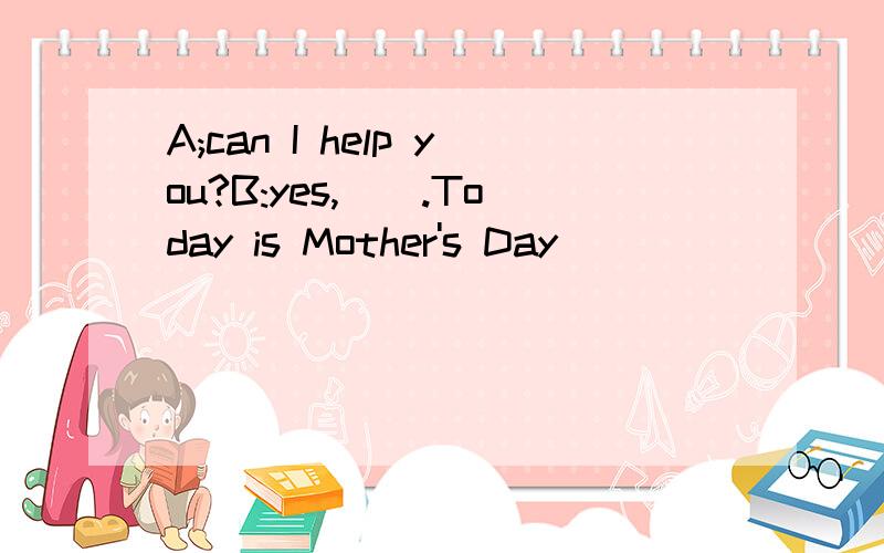 A;can I help you?B:yes,__.Today is Mother's Day