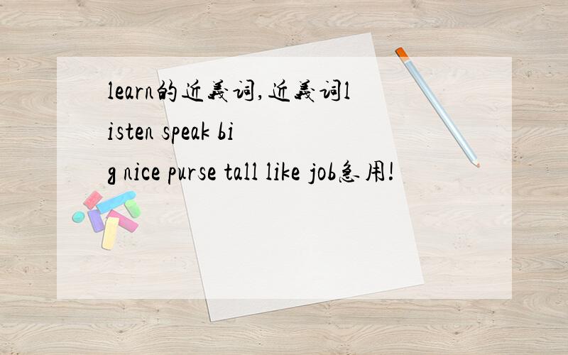 learn的近义词,近义词listen speak big nice purse tall like job急用!