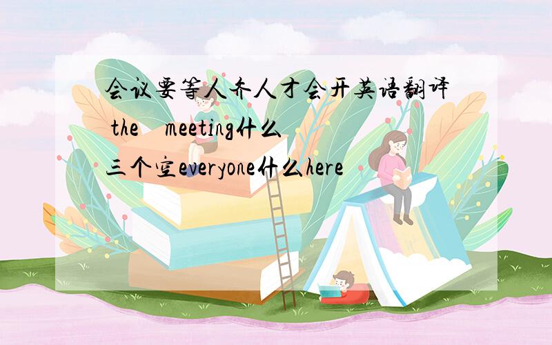 会议要等人齐人才会开英语翻译 the　meeting什么三个空everyone什么here