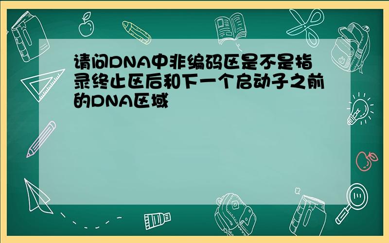 请问DNA中非编码区是不是指录终止区后和下一个启动子之前的DNA区域