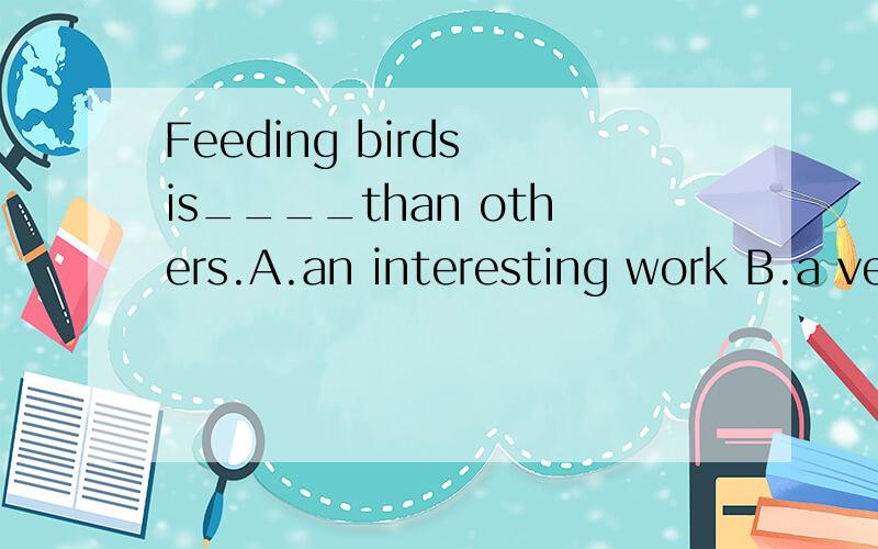 Feeding birds is____than others.A.an interesting work B.a very interesting jobC.a more interesting job D.a much more interesting work