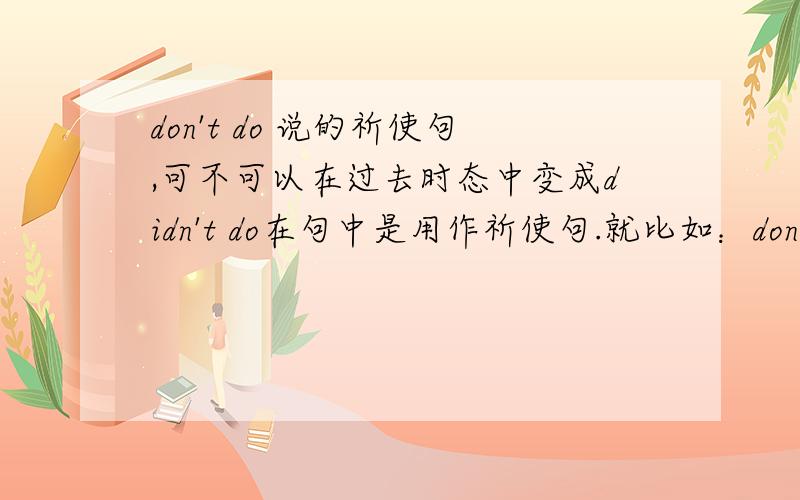 don't do 说的祈使句,可不可以在过去时态中变成didn't do在句中是用作祈使句.就比如：don't play with fire 在过去时态中可以变成didn't play with fire 而且在句中的意思是一样的