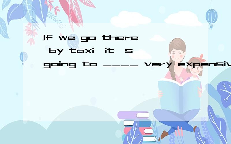 If we go there by taxi,it's going to ____ very expensive.A.get through B.turn up C.set off D.work out