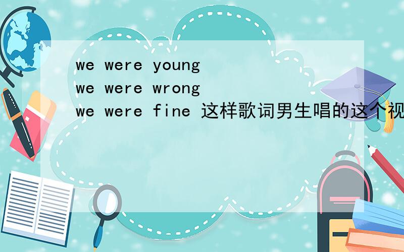 we were young we were wrong we were fine 这样歌词男生唱的这个视屏8分56秒之后的这个歌 要清楚一点的MP3格式的 最好发我邮箱 airurutia@126.com 三口