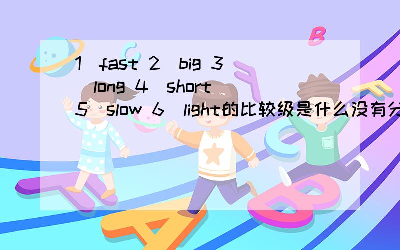 1\fast 2\big 3\long 4\short 5\slow 6\light的比较级是什么没有分```谢谢了````这个急``