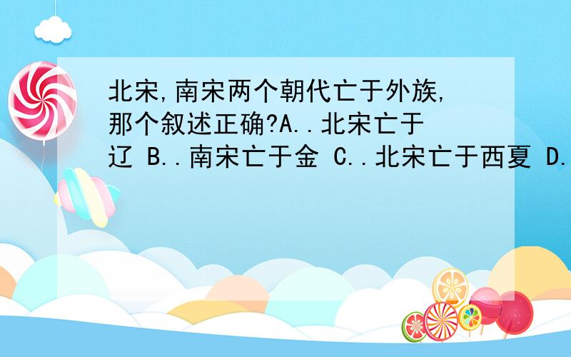 北宋,南宋两个朝代亡于外族,那个叙述正确?A..北宋亡于辽 B..南宋亡于金 C..北宋亡于西夏 D..南宋亡于元