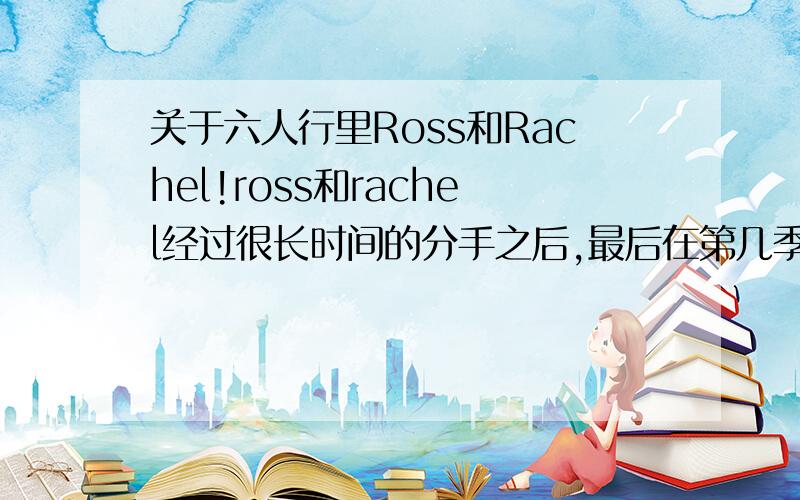 关于六人行里Ross和Rachel!ross和rachel经过很长时间的分手之后,最后在第几季第几级终于又和好了?