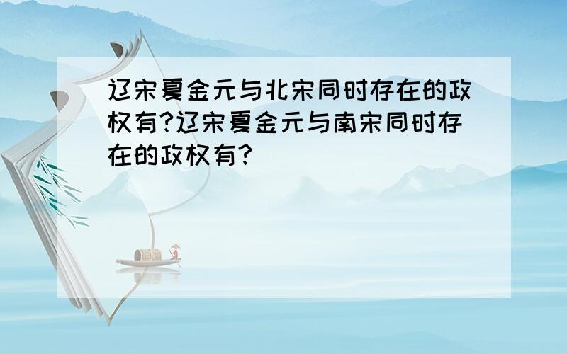 辽宋夏金元与北宋同时存在的政权有?辽宋夏金元与南宋同时存在的政权有?