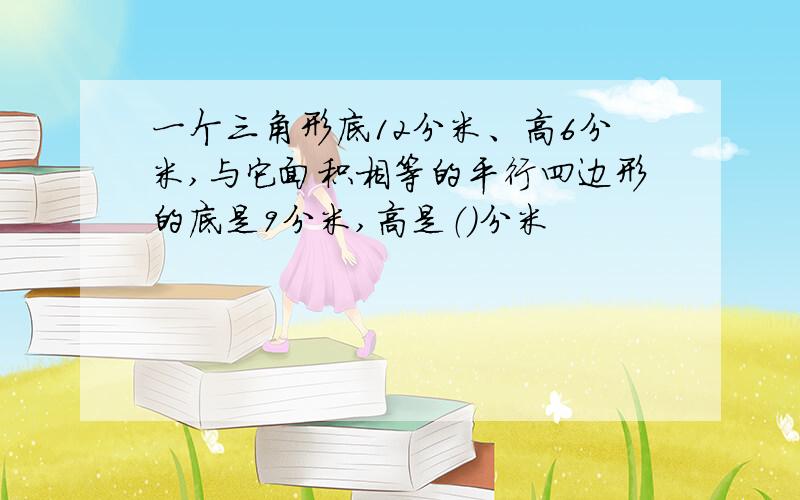 一个三角形底12分米、高6分米,与它面积相等的平行四边形的底是9分米,高是（）分米