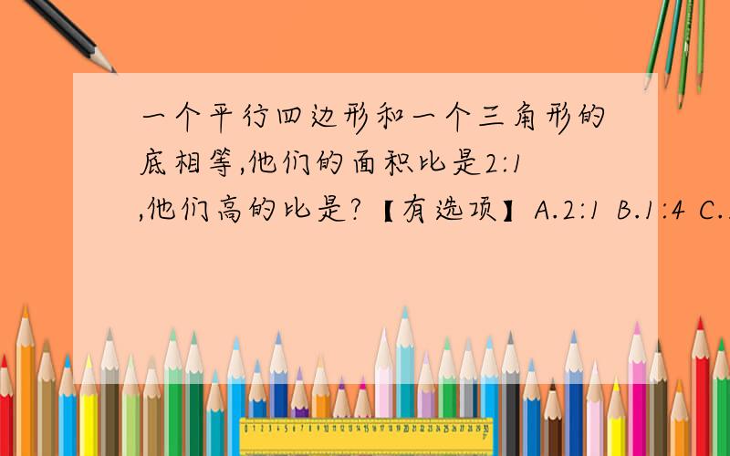 一个平行四边形和一个三角形的底相等,他们的面积比是2:1,他们高的比是?【有选项】A.2:1 B.1:4 C.1:1[各位大侠帮帮小女啊!我给你们磕头了!orz、orz、orz……]现在就要回答!