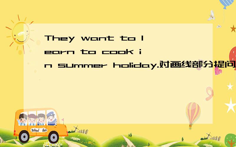 They want to learn to cook in summer holiday.对画线部分提问.画线的地方是in summer holiday When do they want to learn to cook?而且they是复数,为什么用is而不用are?详细下明天月考,