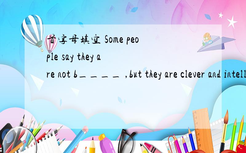 首字母填空 Some people say they are not b____ ,but they are clever and intelligent.请在今天中午十二点之前提供答案