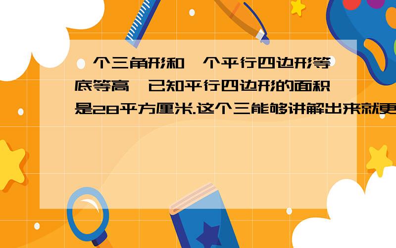 一个三角形和一个平行四边形等底等高,已知平行四边形的面积是28平方厘米.这个三能够讲解出来就更好了