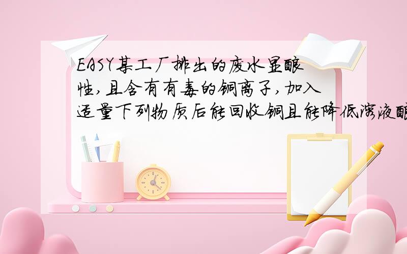 EASY某工厂排出的废水显酸性,且含有有毒的铜离子,加入适量下列物质后能回收铜且能降低溶液酸性的物质是（ ）.A.石灰石 B.生石灰 C.铁粉 D.硫酸铜我只是在B和C中纠结,B的话能降低酸性,但生