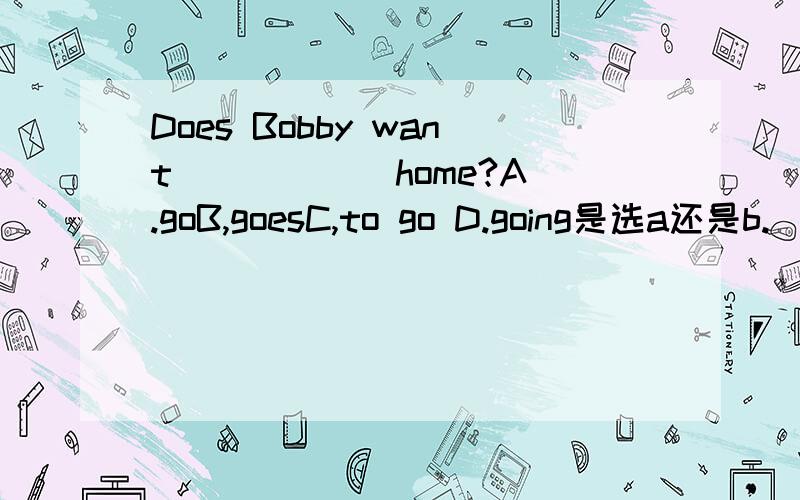 Does Bobby want _____ home?A.goB,goesC,to go D.going是选a还是b.