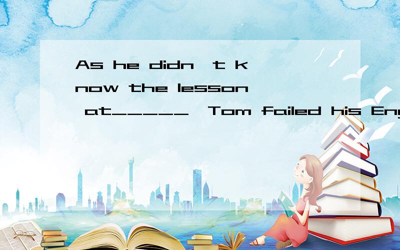 As he didn't know the lesson at_____,Tom failed his English test.