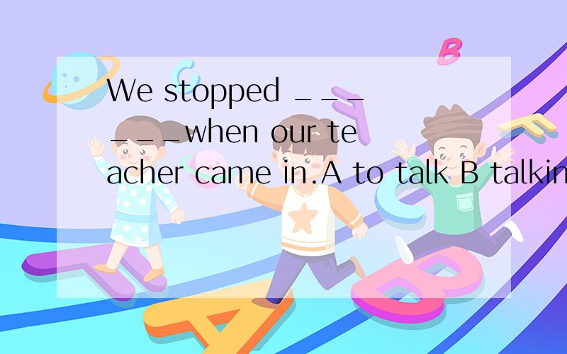 We stopped ______when our teacher came in.A to talk B talking C talk