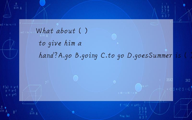 What about ( ) to give him a hand?A.go B.going C.to go D.goesSummer is ( ) June ( ) AugustA.between；and B.from；to C.from；and D.in；and