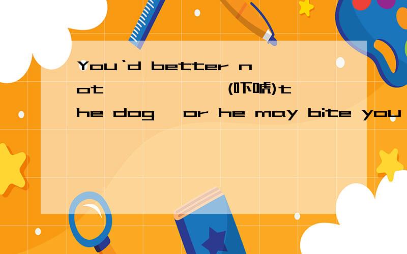 You‘d better not ——————(吓唬)the dog ,or he may bite you