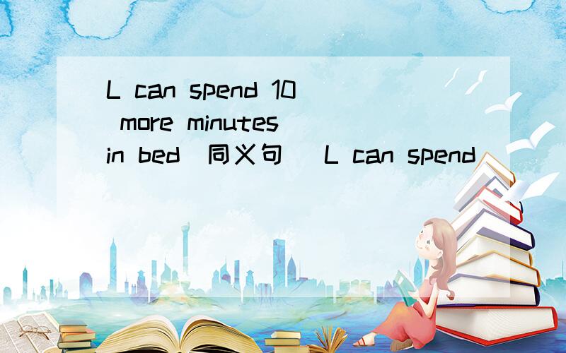 L can spend 10 more minutes in bed（同义句） L can spend ____ ____ ____ in bed