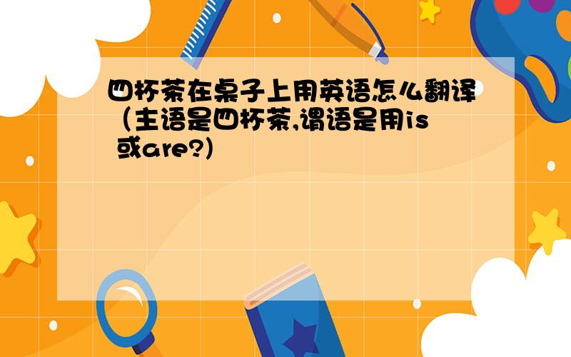 四杯茶在桌子上用英语怎么翻译（主语是四杯茶,谓语是用is 或are?)