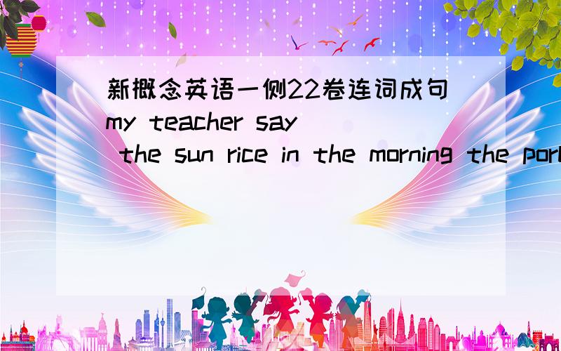 新概念英语一侧22卷连词成句my teacher say the sun rice in the morning the porblem be easy him solve he could answer the teacher's questionmy teacher say the sun rice in the morningthe porblem be easy him solvehe could answer the teacher's