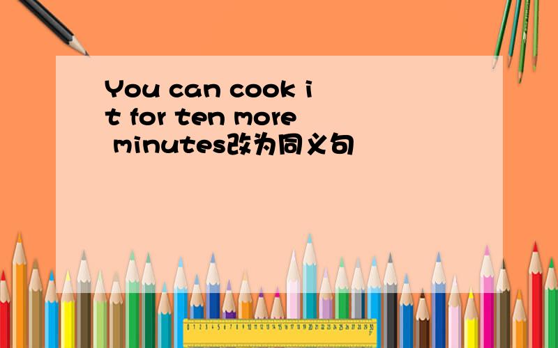 You can cook it for ten more minutes改为同义句