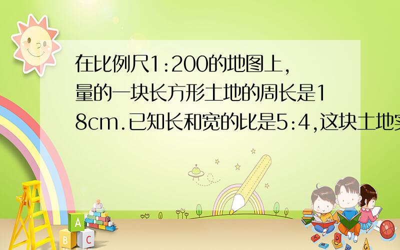 在比例尺1:200的地图上,量的一块长方形土地的周长是18cm.已知长和宽的比是5:4,这块土地实际的面积是多