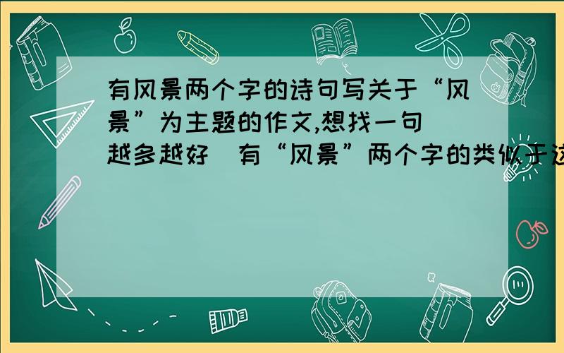 有风景两个字的诗句写关于“风景”为主题的作文,想找一句（越多越好）有“风景”两个字的类似于这边风景独好的句子,