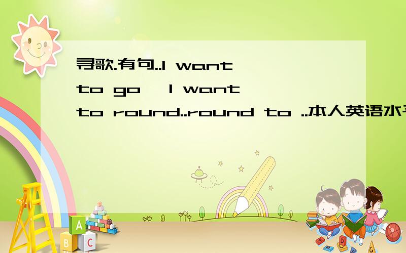 寻歌.有句..I want to go ,I want to round..round to ..本人英语水平..就只能听到这几个单词了.朋友传给我的..觉得挺好听..现在跪求全名..各位帮偶找下..感激不尽.