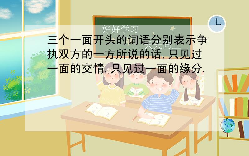 三个一面开头的词语分别表示争执双方的一方所说的话,只见过一面的交情,只见过一面的缘分.