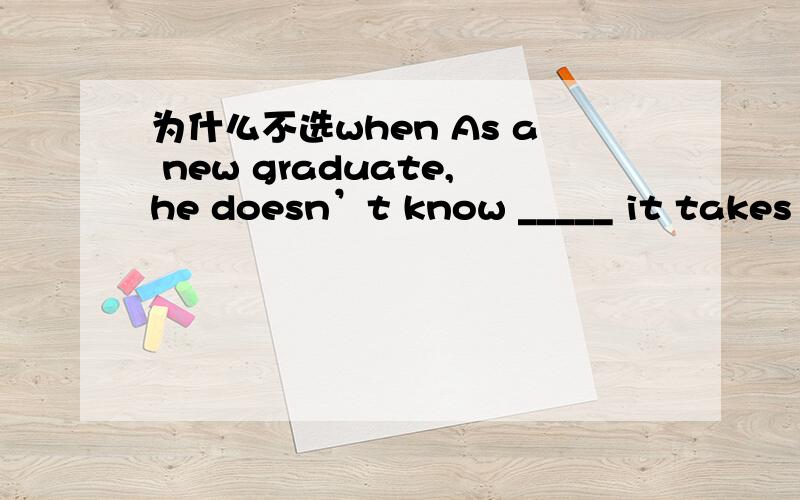 为什么不选when As a new graduate,he doesn’t know _____ it takes to start a business here.A how Bwhat C when D which 我知道what 在这里做take 的宾语,但是从字面意思来讲when 也说的通啊?请问when 有这个用法吗?