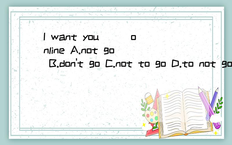 I want you___online A.not go B.don't go C.not to go D.to not go选什么?大神们帮帮忙