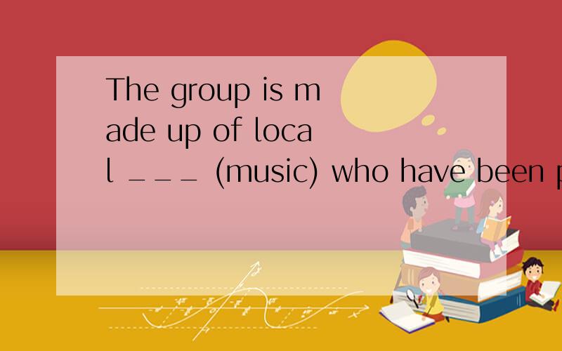 The group is made up of local ___ (music) who have been performing together for years.括号中的词变为适当的形式填入空白处,略作说明,顺便翻译一下句子.