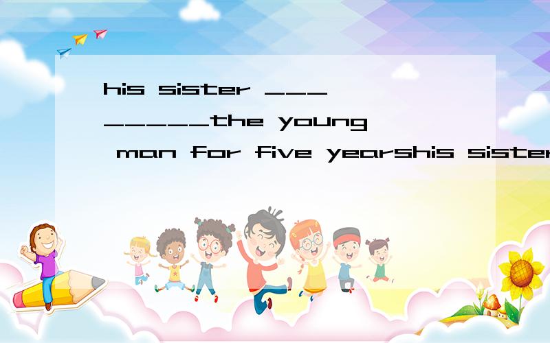 his sister ________the young man for five yearshis sister ________the young man for five yearsA has got married with B was married to C got married D had got married to 个人感觉是A