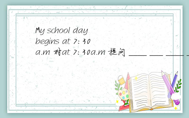 My school day begins at 7:30a.m 对at 7:30a.m 提问 ____ ___ ____ ____school day___ ?拜托哦!在线等.   一直搞不懂到底用哪个...